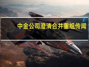 中金公司澄清合并重组传闻：不存在筹划或其他应披露事项