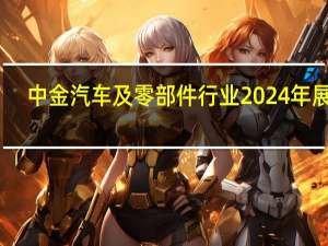 中金汽车及零部件行业2024年展望：内需逐步企稳 智能化电动化持续加速推进