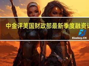 中金评美国财政部最新季度融资计划：美债利率可能仍有上冲的空间