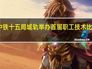中铁十五局城轨举办首届职工技术比武大赛