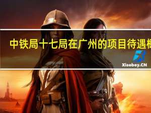 中铁局十七局在广州的项目待遇概况