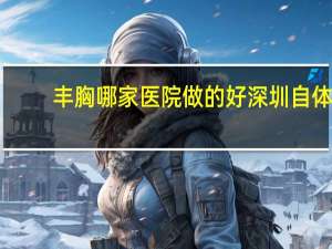 丰胸哪家医院做的好 深圳自体脂肪注射隆胸医院哪家好