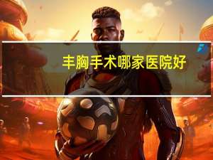 丰胸手术哪家医院好，丰胸手术一般要多少钱