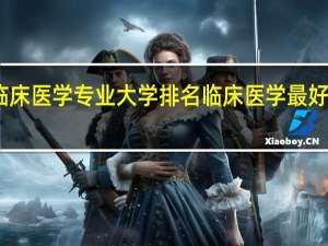 临床医学专业大学排名 临床医学最好的学校