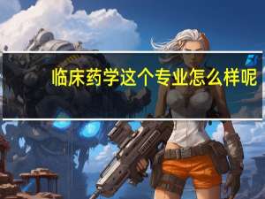 临床药学这个专业怎么样呢
