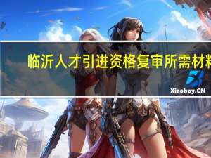 临沂人才引进资格复审所需材料