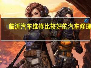 临沂汽车维修比较好的汽车修理厂，有信用的是哪家