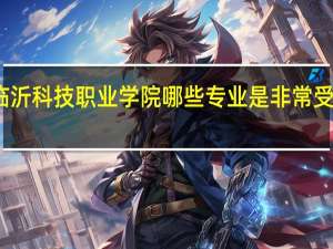 临沂科技职业学院哪些专业是非常受欢迎的