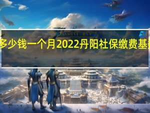 丹阳社保多少钱一个月　2022丹阳社保缴费基数及比例一览表