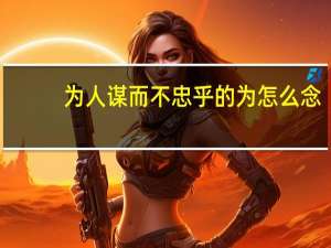 为人谋而不忠乎的为怎么念（为人谋而不忠乎的为）