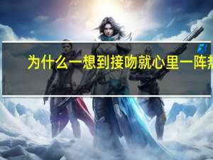 为什么一想到接吻就心里一阵热（接吻时女生为什么会湿）