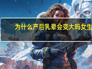 为什么产后乳晕会变大吗 女生哺乳期后乳房会变大吗