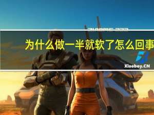 为什么做一半就软了怎么回事（为什么做一半软了）