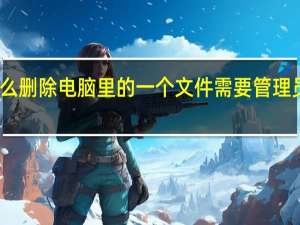 为什么删除电脑里的一个文件需要管理员权限打开