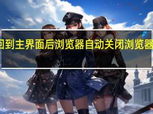 为什么回到主界面后浏览器自动关闭 浏览器打开自动关闭