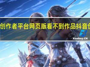 为什么在抖音创作者平台网页版看不到作品 抖音创作者服务中心平台