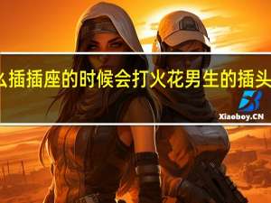 为什么插插座的时候会打火花 男生的插头女生的插座