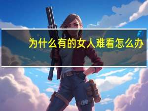 为什么有的女人难看怎么办(什么都好唯独丑的女生怎么找对象)