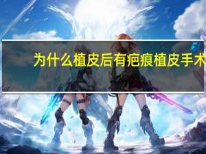 为什么植皮后有疤痕 植皮手术留下的疤痕有哪些方法可以去掉