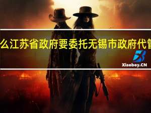 为什么江苏省政府要委托无锡市政府代管江阴宜兴？