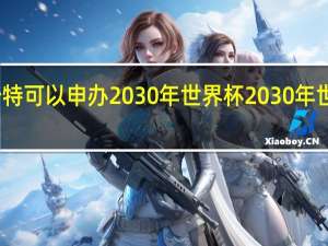 为什么沙特可以申办2030年世界杯 2030年世界杯举办地点