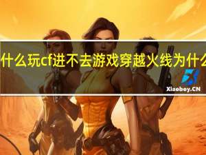 为什么玩cf进不去游戏 穿越火线为什么进不去