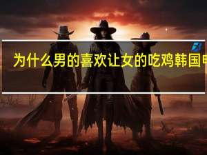 为什么男的喜欢让女的吃鸡韩国电影（为什么男的喜欢让女的吃鸡）
