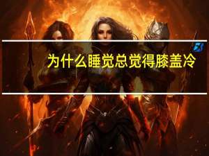 为什么睡觉总觉得膝盖冷（为什么睡觉总觉得睡不醒）