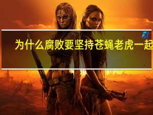 为什么腐败要坚持苍蝇老虎一起打（为什么腐败要坚持苍蝇老虎一起打）