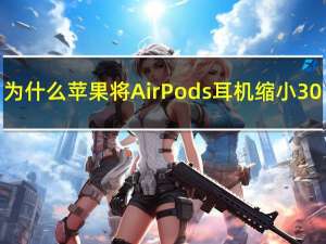 为什么苹果将 AirPods 耳机缩小 30%