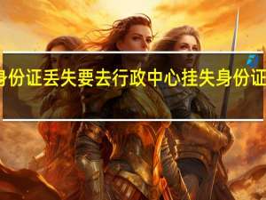 为什么身份证丢失要去行政中心挂失 身份证紧急挂失电话