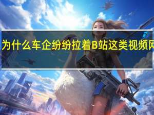 为什么车企纷纷拉着B站这类视频网站呢