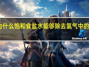 为什么饱和食盐水能够除去氯气中的氯化氢（为什么饱和食盐水可以除去氯气中的氯化氢气体）