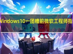 为什么Windows 10一团糟 前微软工程师指责 人造人 文化