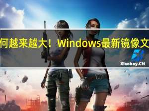 为何越来越大！Windows最新镜像文件已达 6.24 GB：三个原因导致