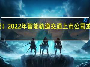 为您介绍！2022年智能轨道交通上市公司龙头股票有哪些