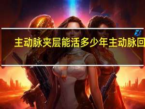 主动脉夹层能活多少年主动脉回沟（主动脉夹层能活多少年）