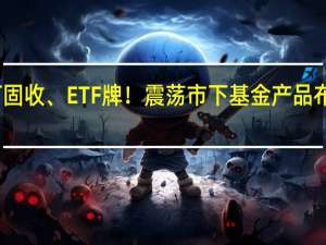 主打固收、ETF牌！震荡市下 基金产品布局新变化