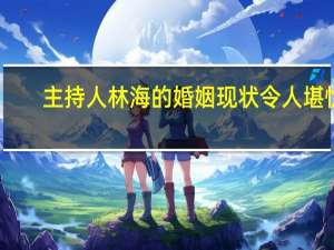 主持人林海的婚姻现状令人堪忧（主持人林海的老婆是谁）