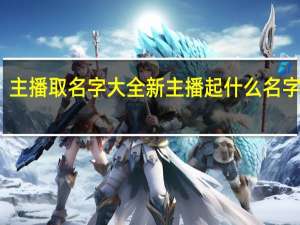 主播取名字大全新主播起什么名字能火（主播名字起什么好）