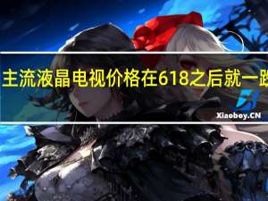 主流液晶电视价格在618之后就一跌再跌