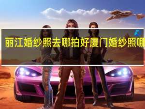 丽江婚纱照去哪拍好 厦门婚纱照哪里拍