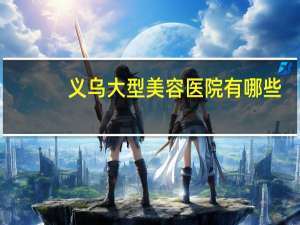 义乌大型美容医院有哪些，义乌体检去哪个医院最好