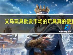 义乌玩具批发市场的玩具真的便宜吗（义乌玩具批发市场）