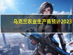 乌克兰农业生产商预计2023/24年的谷物和油籽出口约为5000万吨