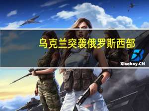 乌克兰突袭俄罗斯西部，迅速增派重兵