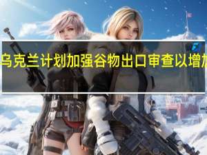 乌克兰计划加强谷物出口审查以增加收入