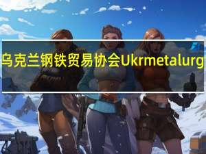 乌克兰钢铁贸易协会Ukrmetalurgprom：如果海港解封乌克兰有能力将钢铁产量翻倍