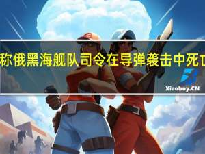 乌国防部称俄黑海舰队司令在导弹袭击中死亡 俄方暂无回应