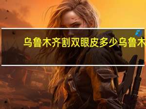 乌鲁木齐割双眼皮多少 乌鲁木齐抓饭价位多少